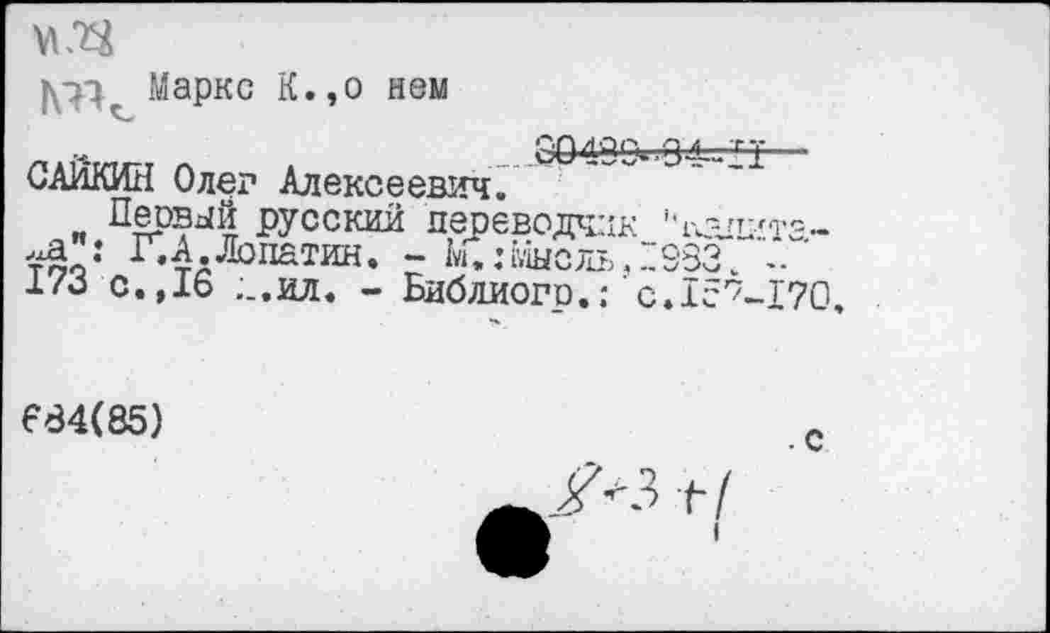 ﻿Маркс К.,о нем
JDO49O»-O4=-n— САЙКИН Олег Алексеевич.
Первый русский переводчик hi<-n-/Te„ too1 ^д-Лопатин. - К:г;1ыслъ.:983\	'
i/o с.,16 ;_.ил. - Библиого.: сйс^-туо.
F84(85)